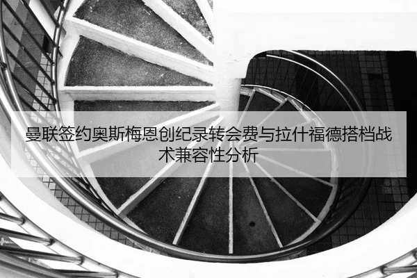 曼联签约奥斯梅恩创纪录转会费与拉什福德搭档战术兼容性分析